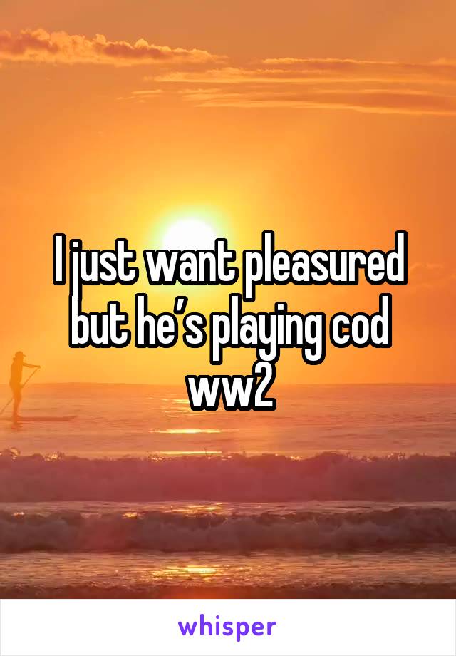 I just want pleasured but he’s playing cod ww2