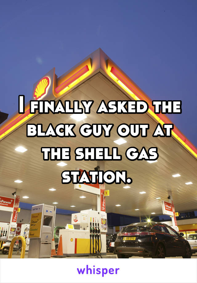 I finally asked the black guy out at the shell gas station. 