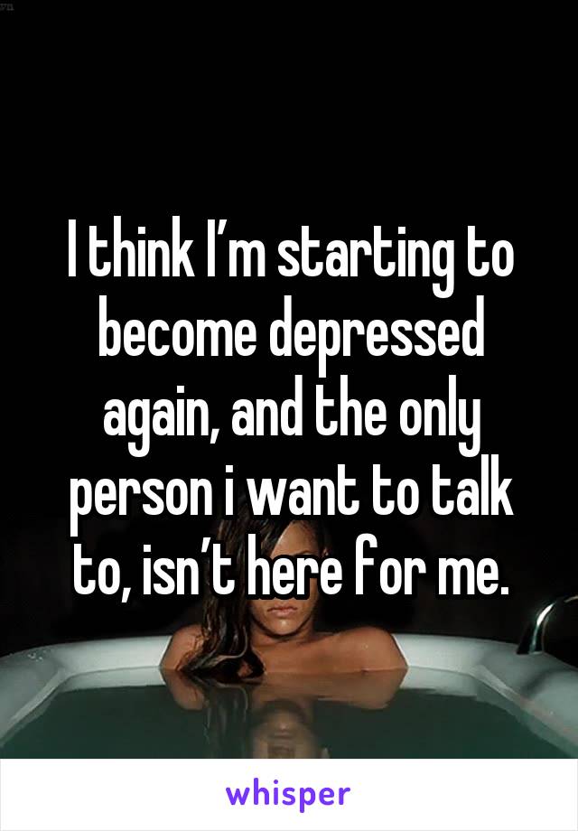 I think I’m starting to become depressed again, and the only person i want to talk to, isn’t here for me.