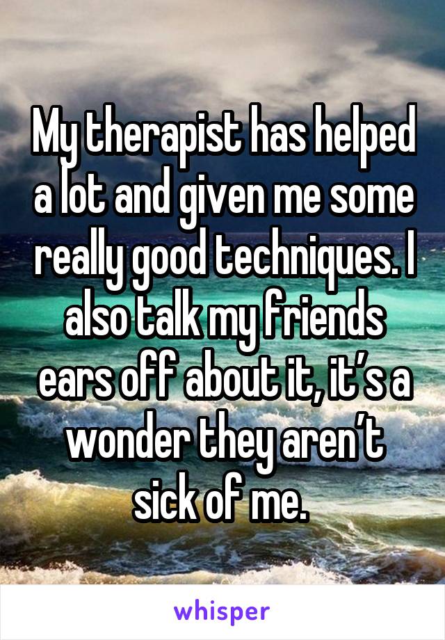 My therapist has helped a lot and given me some really good techniques. I also talk my friends ears off about it, it’s a wonder they aren’t sick of me. 