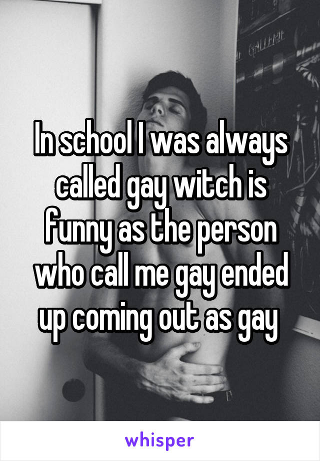 In school I was always called gay witch is funny as the person who call me gay ended up coming out as gay 