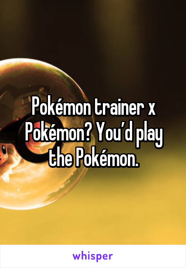 Pokémon trainer x Pokémon? You’d play the Pokémon.