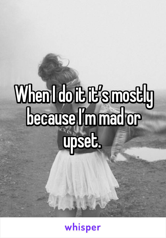 When I do it it’s mostly because I’m mad or upset. 