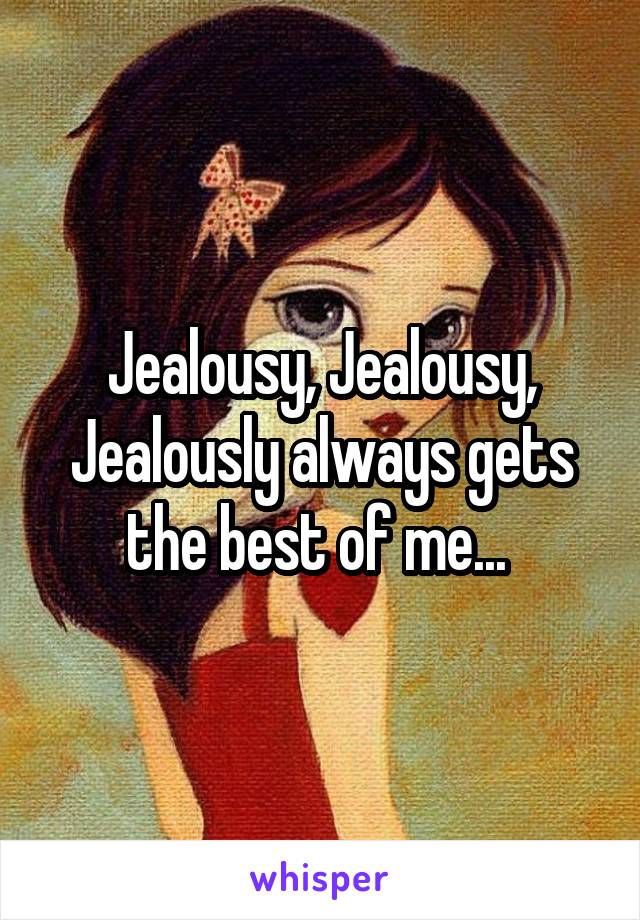 Jealousy, Jealousy, Jealously always gets the best of me... 