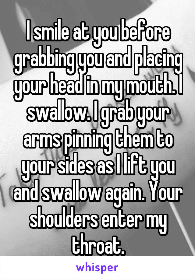 I smile at you before grabbing you and placing your head in my mouth. I swallow. I grab your arms pinning them to your sides as I lift you and swallow again. Your shoulders enter my throat.