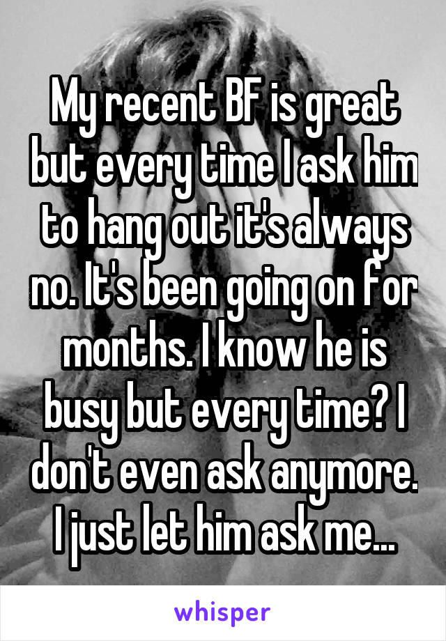 My recent BF is great but every time I ask him to hang out it's always no. It's been going on for months. I know he is busy but every time? I don't even ask anymore. I just let him ask me...