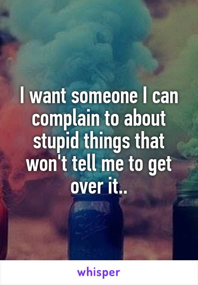 I want someone I can complain to about stupid things that won't tell me to get over it..