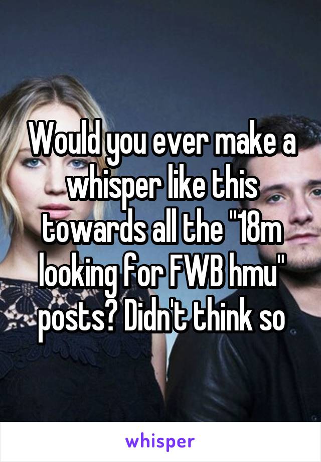 Would you ever make a whisper like this towards all the "18m looking for FWB hmu" posts? Didn't think so