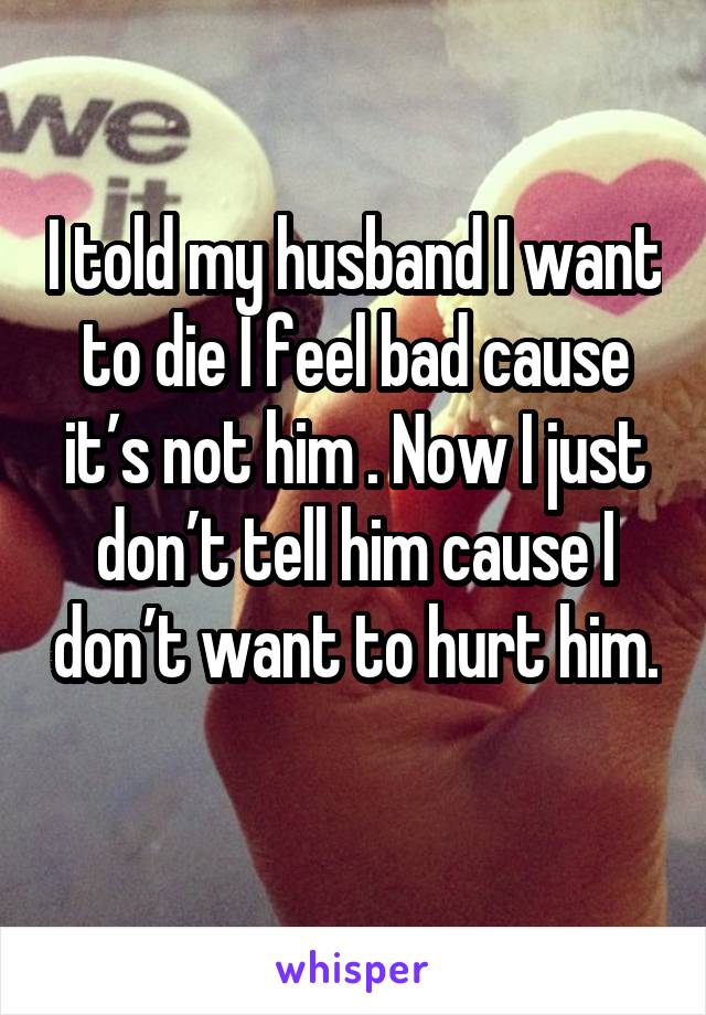 I told my husband I want to die I feel bad cause it’s not him . Now I just don’t tell him cause I don’t want to hurt him. 