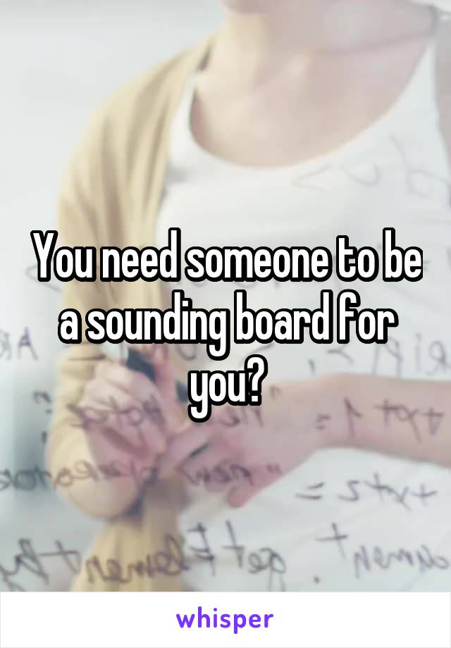 You need someone to be a sounding board for you?