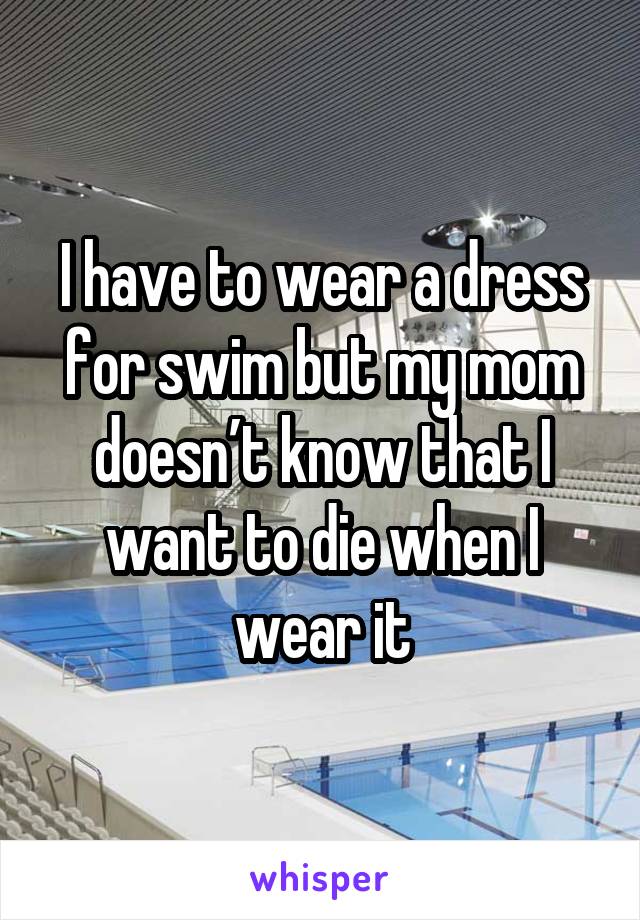 I have to wear a dress for swim but my mom doesn’t know that I want to die when I wear it