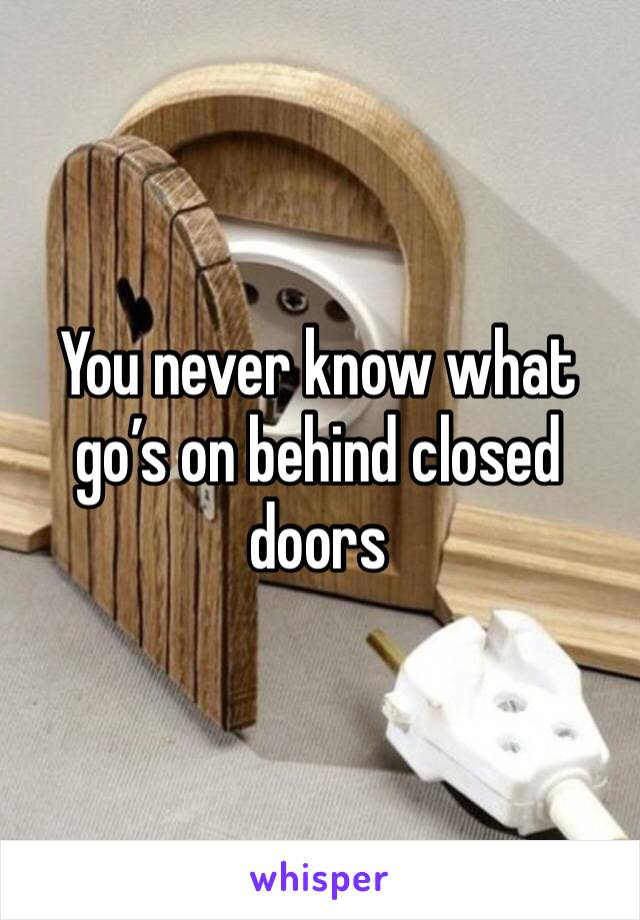 You never know what go’s on behind closed doors 