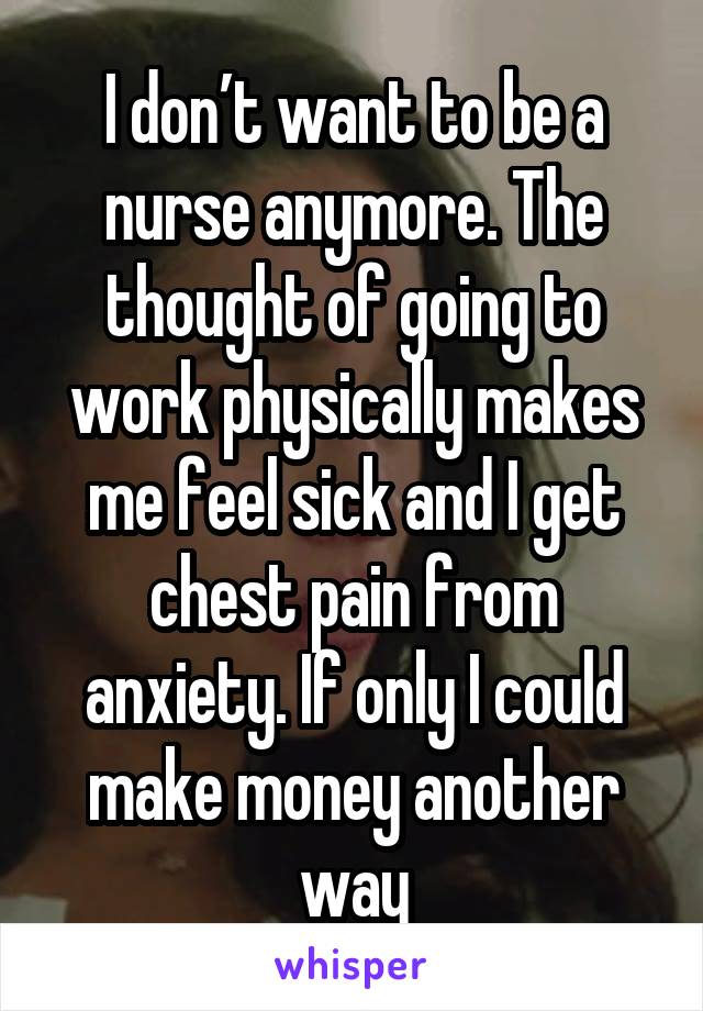 I don’t want to be a nurse anymore. The thought of going to work physically makes me feel sick and I get chest pain from anxiety. If only I could make money another way