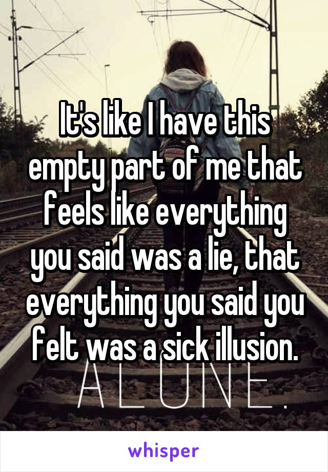 It's like I have this empty part of me that feels like everything you said was a lie, that everything you said you felt was a sick illusion.