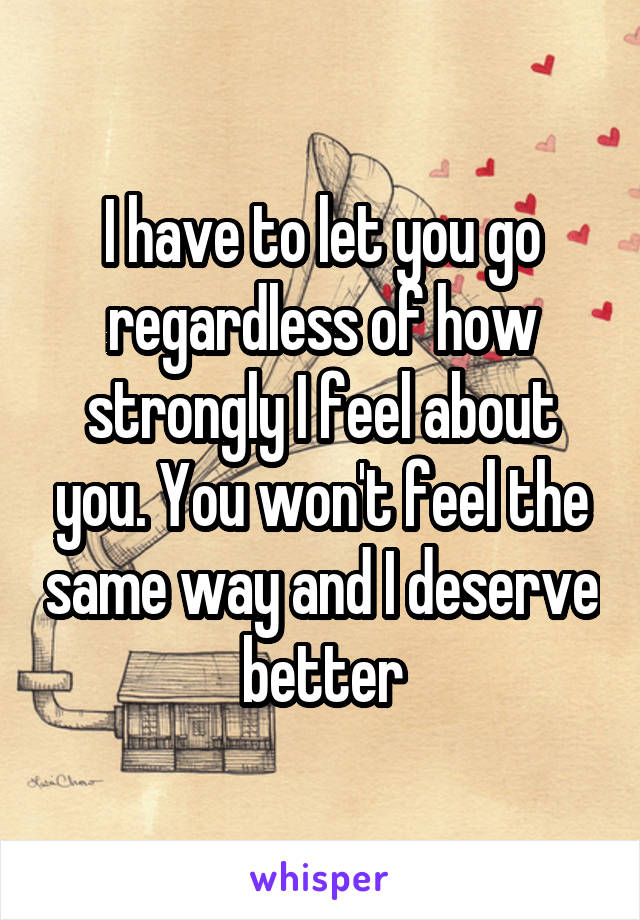 I have to let you go regardless of how strongly I feel about you. You won't feel the same way and I deserve better