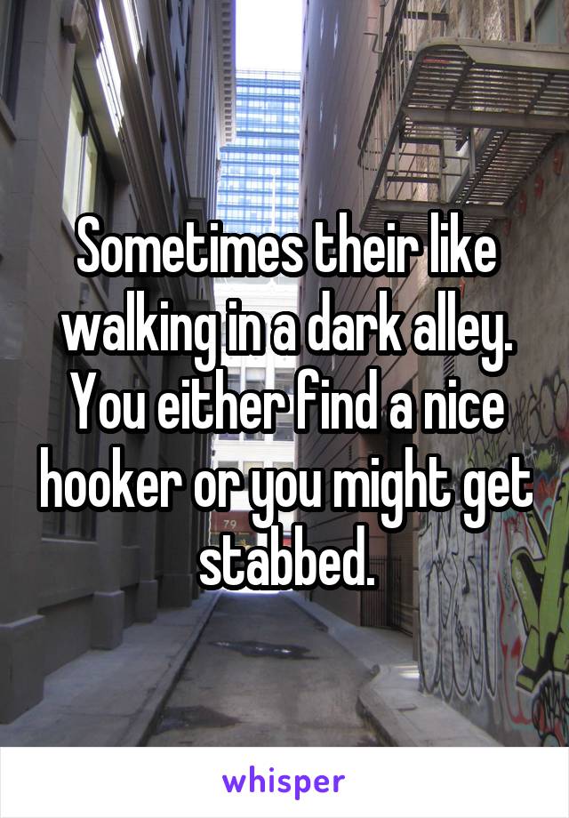 Sometimes their like walking in a dark alley. You either find a nice hooker or you might get stabbed.