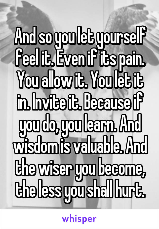 And so you let yourself feel it. Even if its pain. You allow it. You let it in. Invite it. Because if you do, you learn. And wisdom is valuable. And the wiser you become, the less you shall hurt.