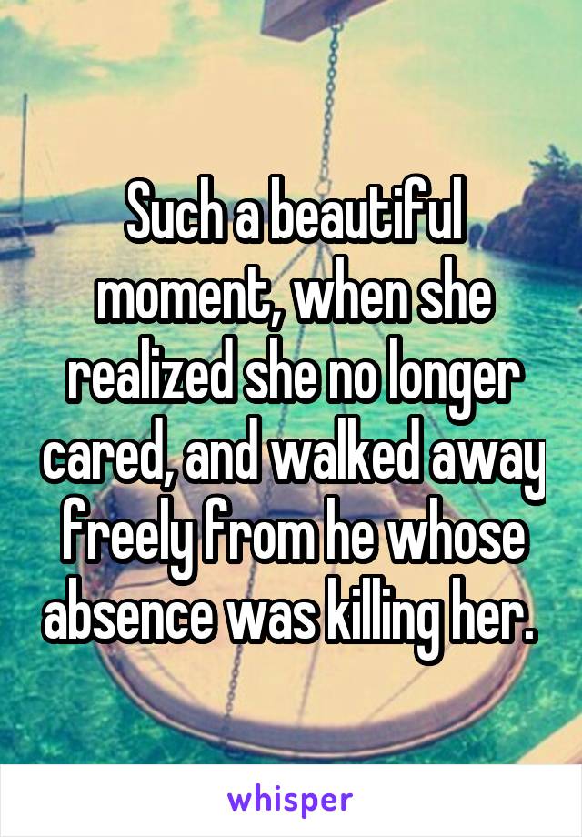 Such a beautiful moment, when she realized she no longer cared, and walked away freely from he whose absence was killing her. 