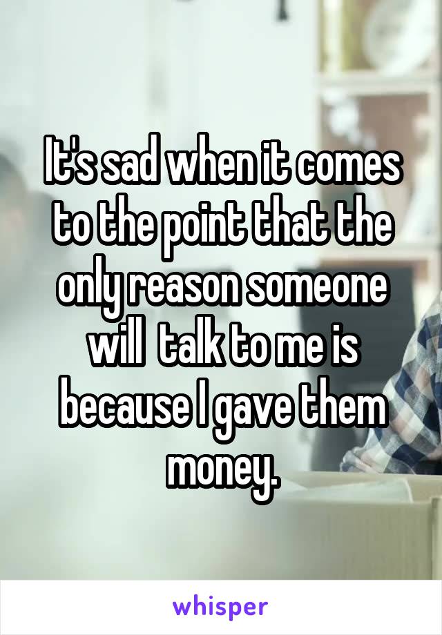 It's sad when it comes to the point that the only reason someone will  talk to me is because I gave them money.