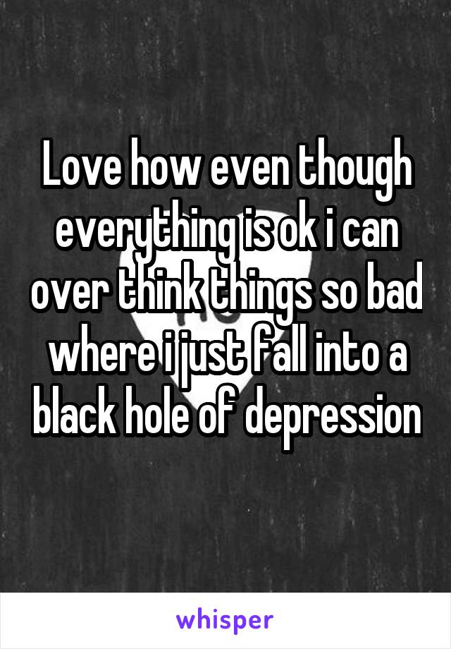 Love how even though everything is ok i can over think things so bad where i just fall into a black hole of depression 