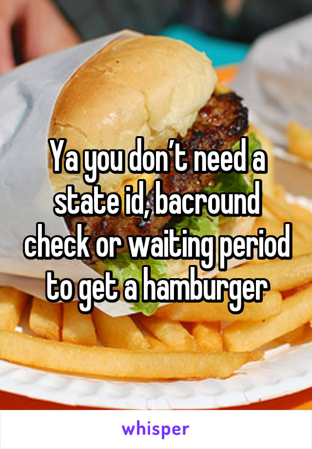 Ya you don’t need a state id, bacround check or waiting period to get a hamburger