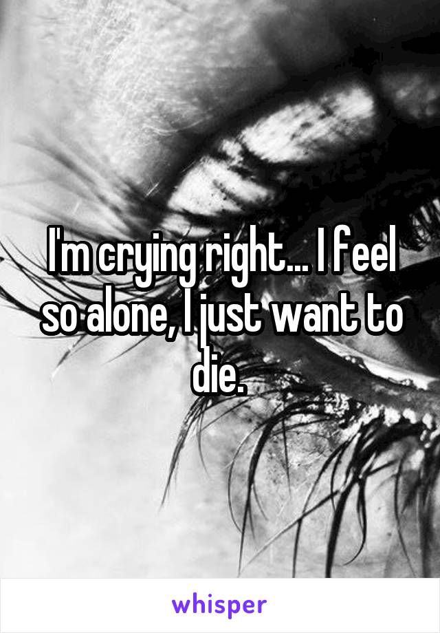 I'm crying right... I feel so alone, I just want to die. 