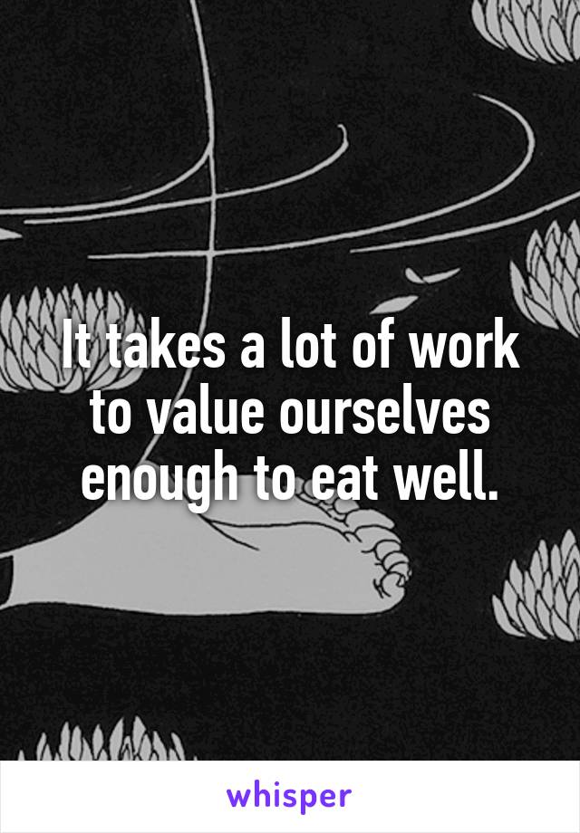 It takes a lot of work to value ourselves enough to eat well.
