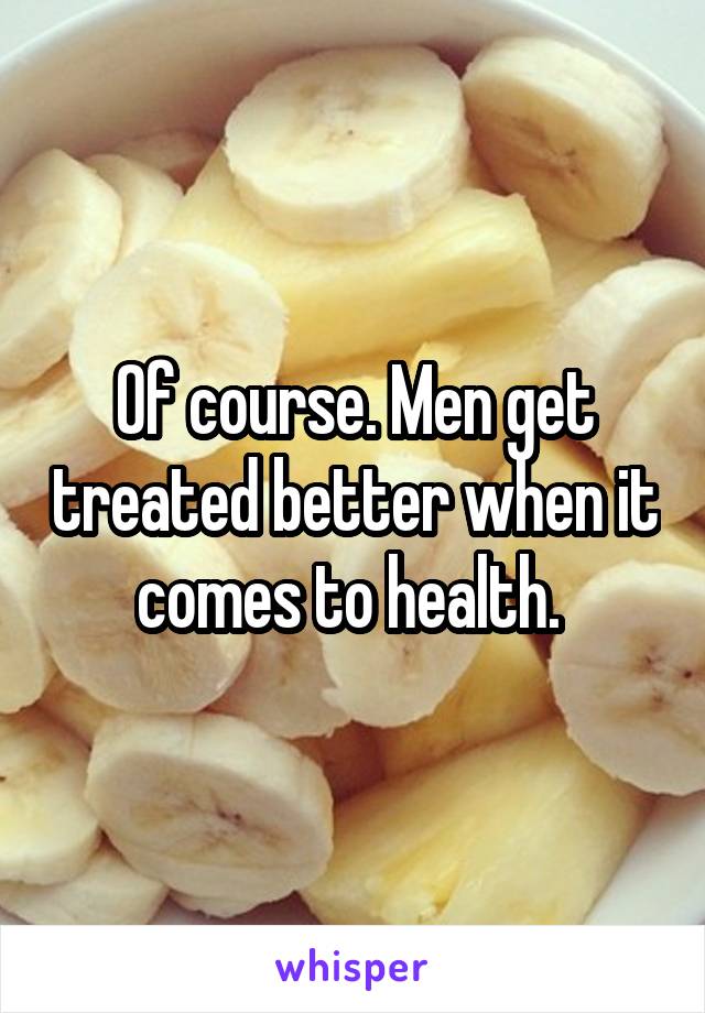 Of course. Men get treated better when it comes to health. 