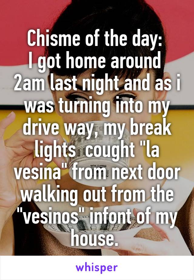 Chisme of the day: 
I got home around  2am last night and as i was turning into my drive way, my break lights  cought "la vesina" from next door walking out from the "vesinos" infont of my house. 