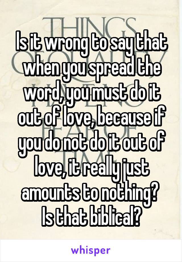 Is it wrong to say that when you spread the word, you must do it out of love, because if you do not do it out of love, it really just amounts to nothing? 
Is that biblical?