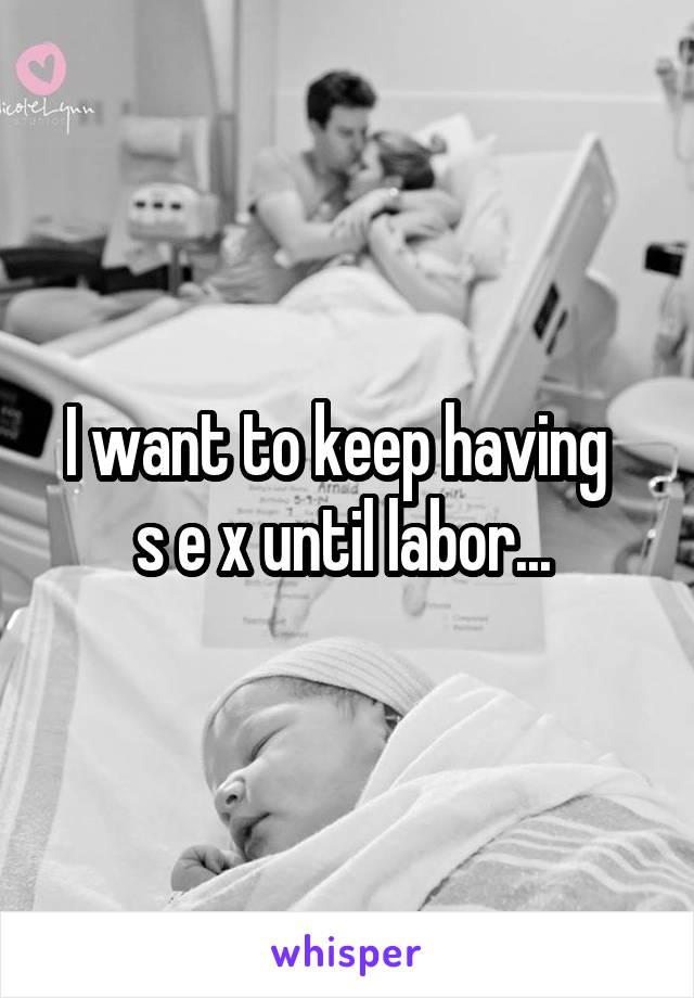 I want to keep having   s e x until labor... 