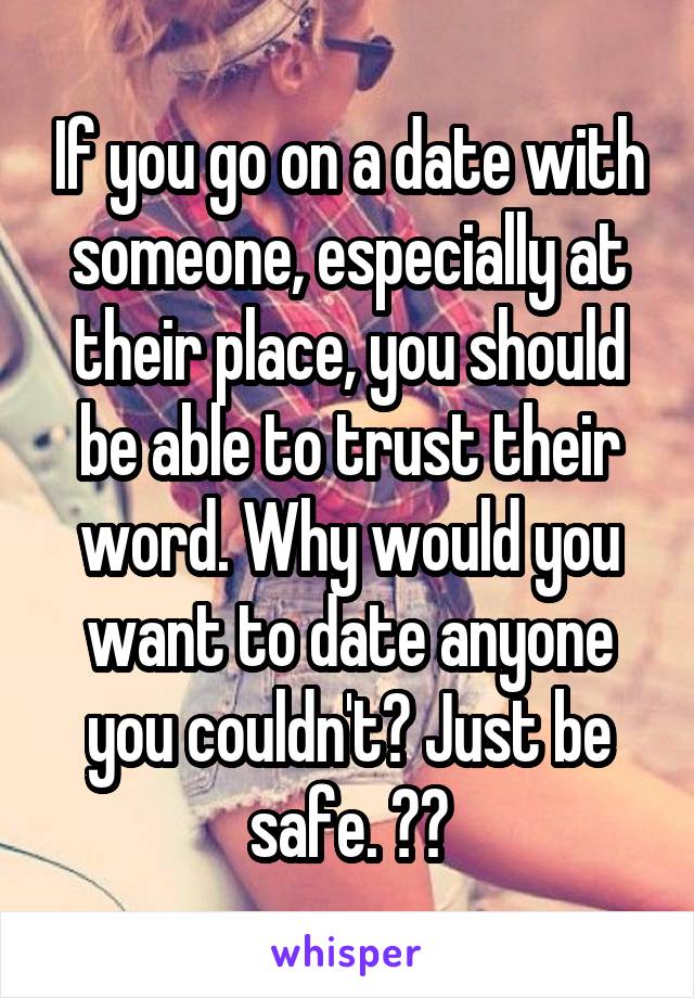 If you go on a date with someone, especially at their place, you should be able to trust their word. Why would you want to date anyone you couldn't? Just be safe. ❤️