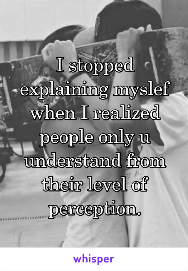 I stopped explaining myslef when I realized people only u understand from their level of perception.