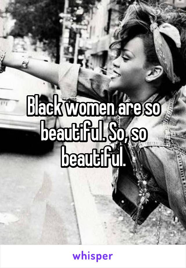 Black women are so beautiful. So, so beautiful.