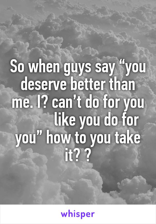 So when guys say “you deserve better than me. I️ can’t do for you           like you do for you” how to you take it? 🤔