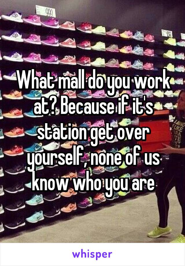 What mall do you work at? Because if it's station get over yourself, none of us know who you are