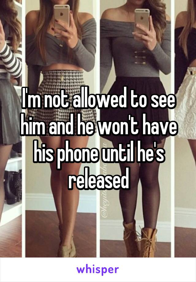 I'm not allowed to see him and he won't have his phone until he's released