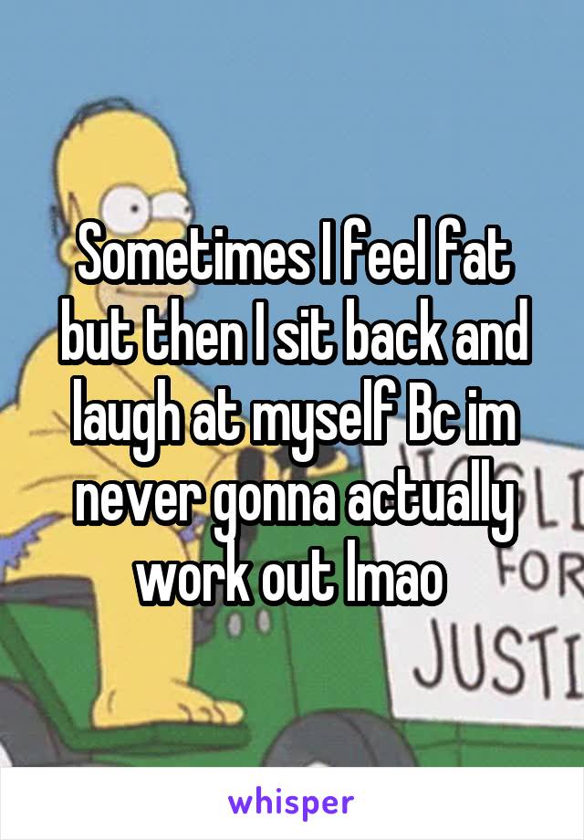 Sometimes I feel fat but then I sit back and laugh at myself Bc im never gonna actually work out lmao 