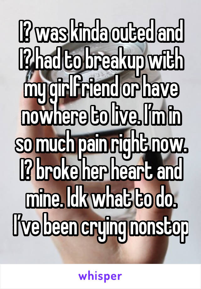 I️ was kinda outed and I️ had to breakup with my girlfriend or have nowhere to live. I’m in so much pain right now. I️ broke her heart and mine. Idk what to do. I’ve been crying nonstop 