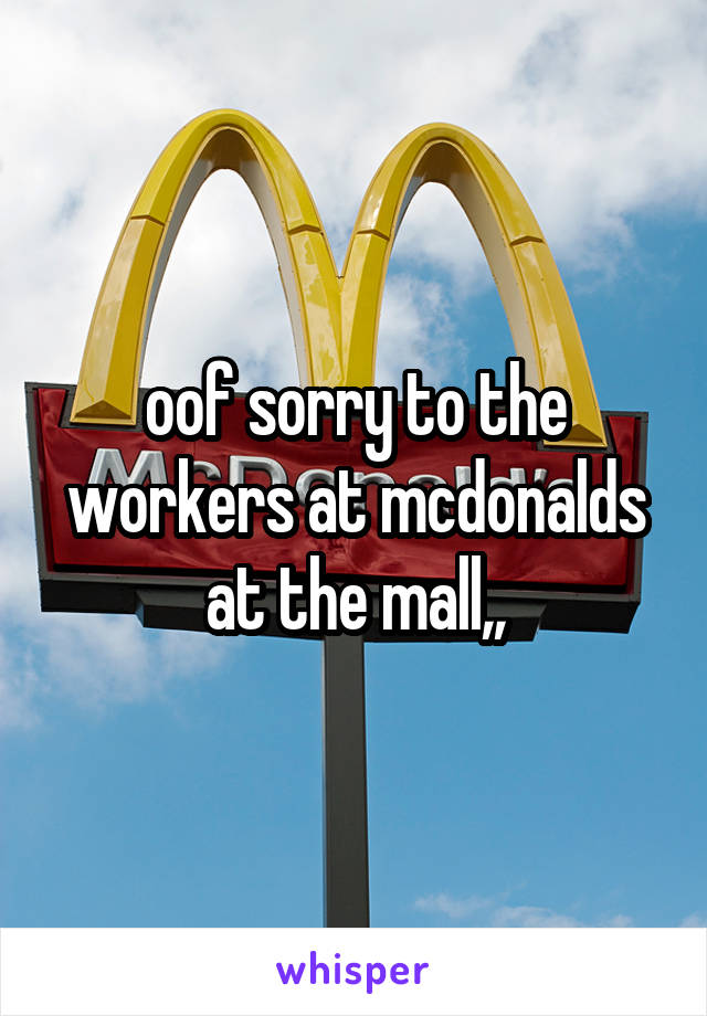 oof sorry to the workers at mcdonalds at the mall,,