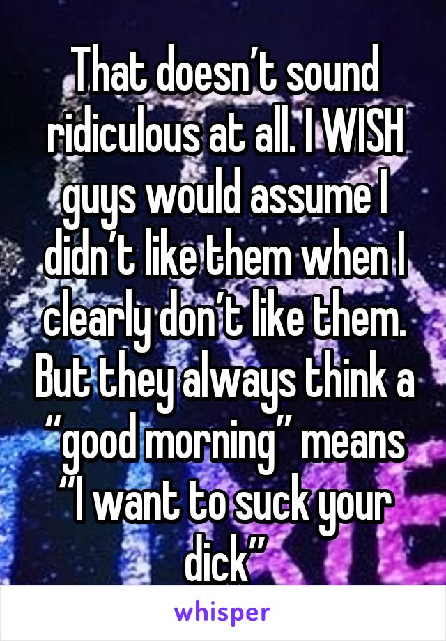 That doesn’t sound ridiculous at all. I WISH guys would assume I didn’t like them when I clearly don’t like them. But they always think a “good morning” means “I want to suck your dick”