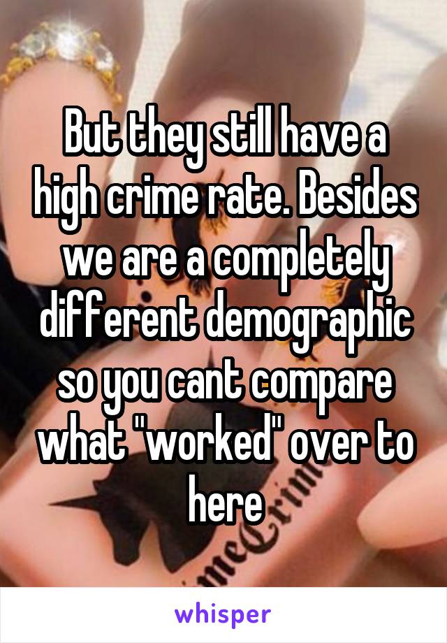 But they still have a high crime rate. Besides we are a completely different demographic so you cant compare what "worked" over to here