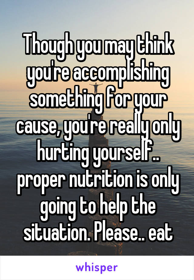 Though you may think you're accomplishing something for your cause, you're really only hurting yourself.. proper nutrition is only going to help the situation. Please.. eat