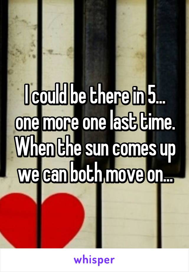 I could be there in 5... one more one last time. When the sun comes up we can both move on...