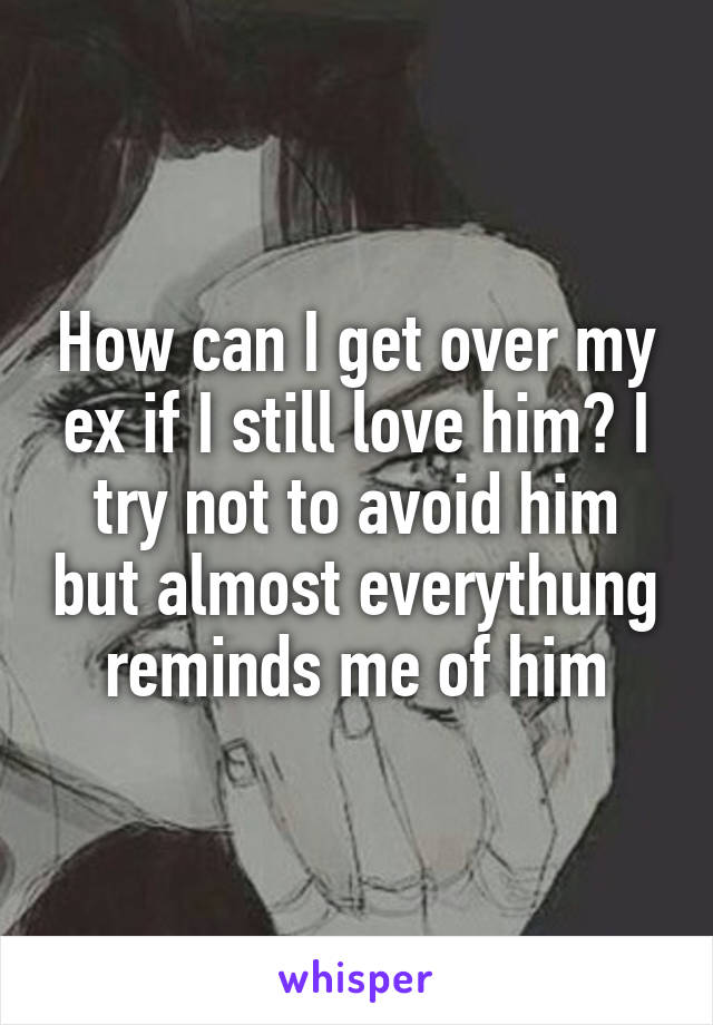 How can I get over my ex if I still love him? I try not to avoid him but almost everythung reminds me of him