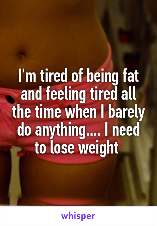 I'm tired of being fat and feeling tired all the time when I barely do anything.... I need to lose weight 