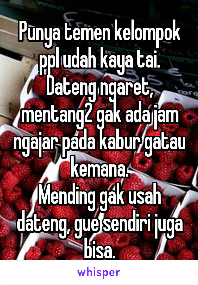 Punya temen kelompok ppl udah kaya tai.
Dateng ngaret, mentang2 gak ada jam ngajar pada kabur gatau kemana.
Mending gak usah dateng, gue sendiri juga bisa.