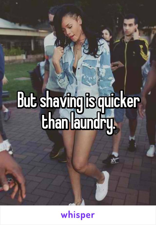 But shaving is quicker than laundry.