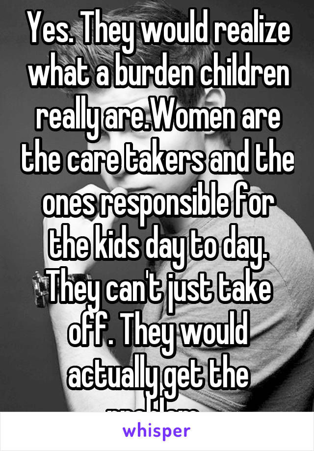 Yes. They would realize what a burden children really are.Women are the care takers and the ones responsible for the kids day to day. They can't just take off. They would actually get the problem. 