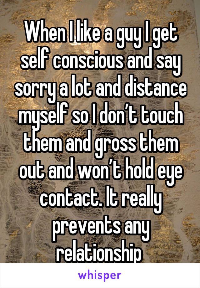 When I like a guy I get self conscious and say sorry a lot and distance myself so I don’t touch them and gross them out and won’t hold eye contact. It really prevents any relationship 